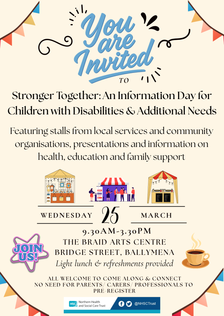 A colourful invitation poster titled “You Are Invited” for an event called “Stronger Together: An Information Day for Children with Disabilities & Additional Needs.” The poster states that the event will include stalls from local services and community organisations, presentations, and information on health, education, and family support. Three illustrated market‑style stalls appear in the centre. The event takes place on Wednesday 25 March from 9:30 a.m. to 3:30 p.m. at The Braid Arts Centre, Bridge Street, Ballymena. A badge graphic reads “Join Us!” and a small illustration of a steaming coffee cup is shown on the right. Text notes that a light lunch and refreshments are provided and that all are welcome with no need for parents, carers, or professionals to pre‑register. Logos for the Northern Health and Social Care Trust appear at the bottom