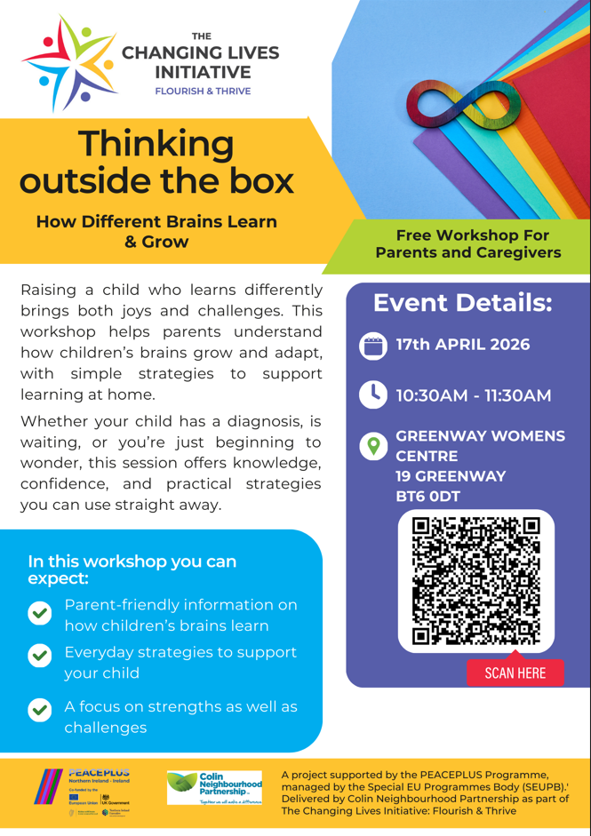 Promotional flyer for The Changing Lives Initiative workshop titled “Thinking Outside the Box: How Different Brains Learn & Grow.” The design features colourful shapes and an infinity symbol in rainbow colours. Text explains the workshop supports parents and caregivers of children who learn differently, offering practical strategies and confidence-building guidance. Event details show 17 April 2026, 10:30am–11:30am at Greenway Women’s Centre, 19 Greenway, BT6 0DT. A QR code labeled “Scan here” is included, along with partner logos at the bottom