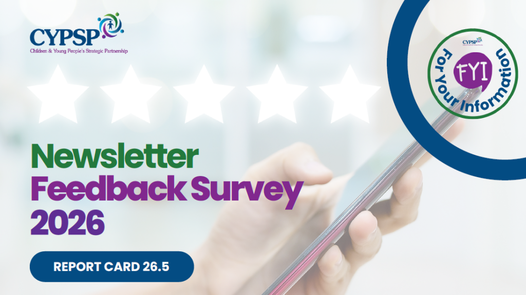 Promotional graphic for the CYPSP (Children & Young People’s Strategic Partnership) Newsletter Feedback Survey 2026. The design features a blurred background image of a hand holding a smartphone, with five white star outlines across the top suggesting a feedback or rating theme. The CYPSP logo appears in the top left corner. Large green and purple text reads “Newsletter Feedback Survey 2026.” A dark blue button-shaped graphic displays the text “REPORT CARD 26.5.” In the top right corner, a circular “FYI – For Your Information” logo is framed by a large blue curved border. The colour scheme includes blue, green, purple, and white, with a clean, modern layout focused on gathering feedback about the FYI newsletter