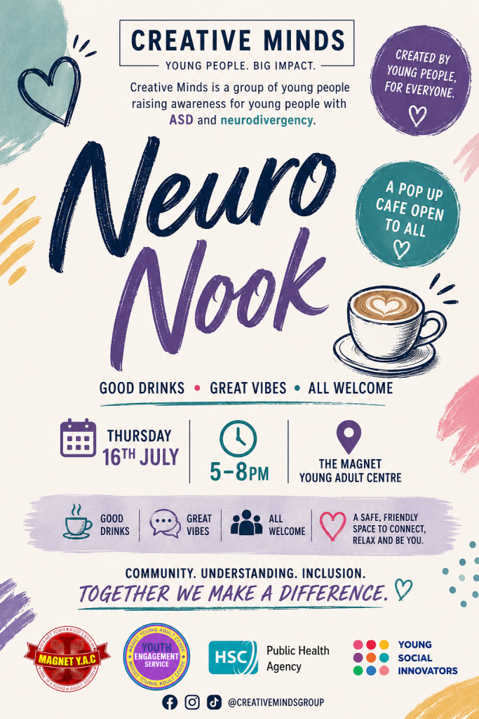 Poster for Neuro Nook, an inclusive pop-up café run by Creative Minds, a group of young people raising awareness of ASD and neurodivergence. The colourful poster features hand-drawn hearts, paint-brush accents and an illustration of a cup of coffee. Text reads: “Creative Minds – Young People. Big Impact.”, “Created by young people, for everyone” and “A pop up café open to all.” Event details: Thursday 16th July, 5–8pm, The Magnet Young Adult Centre. The poster highlights “Good Drinks • Great Vibes • All Welcome” and describes the event as “a safe, friendly space to connect, relax and be you.” The closing message reads: “Community. Understanding. Inclusion. Together we make a difference.” Logos for Magnet Y.A.C., Youth Engagement Service, HSC Public Health Agency and Young Social Innovators appear at the bottom, alongside social media icons and the handle @creativemindsgroup.